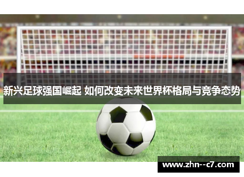 新兴足球强国崛起 如何改变未来世界杯格局与竞争态势 新兴足球强国崛起 如何改变未来世界杯格局与竞争态势