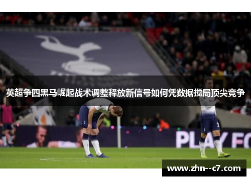 英超争四黑马崛起战术调整释放新信号如何凭数据搅局顶尖竞争 英超争四黑马崛起战术调整释放新信号如何凭数据搅局顶尖竞争