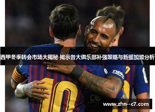西甲冬季转会市场大揭秘 揭示各大俱乐部补强策略与新援加盟分析