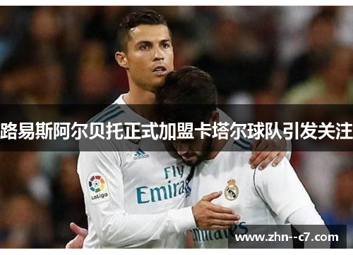 路易斯阿尔贝托正式加盟卡塔尔球队引发关注